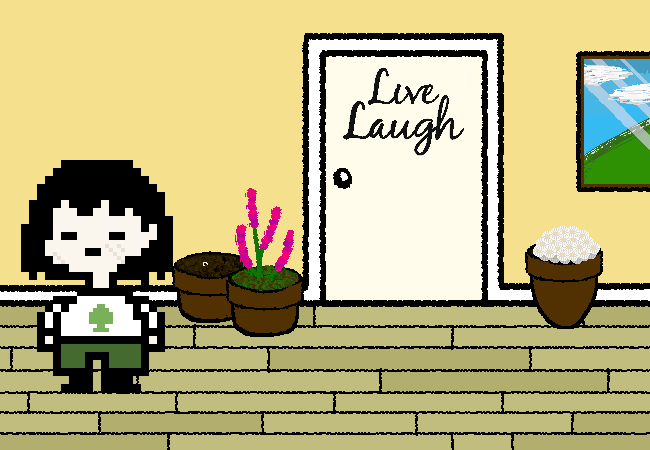 Cain stands to the left of their aunt's bedroom doorway. Cain returns to their most powerful form in a few seconds and looks around. There are three flower pots, only two of which have plants, the doorway, and a simple painting of some mountainscape. The pot on the far left has something shiney inside of it. On the doorway, 'Live Laugh' is enscribed in a cursive font, with 'Love' clearly missing at the bottom. This is going to be clownish.